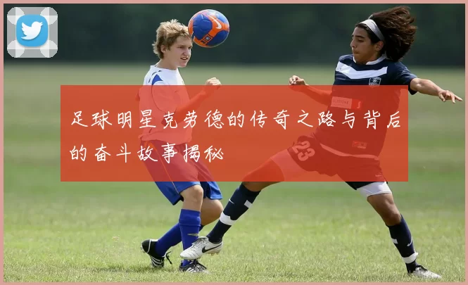 足球明星克劳德的传奇之路与背后的奋斗故事揭秘