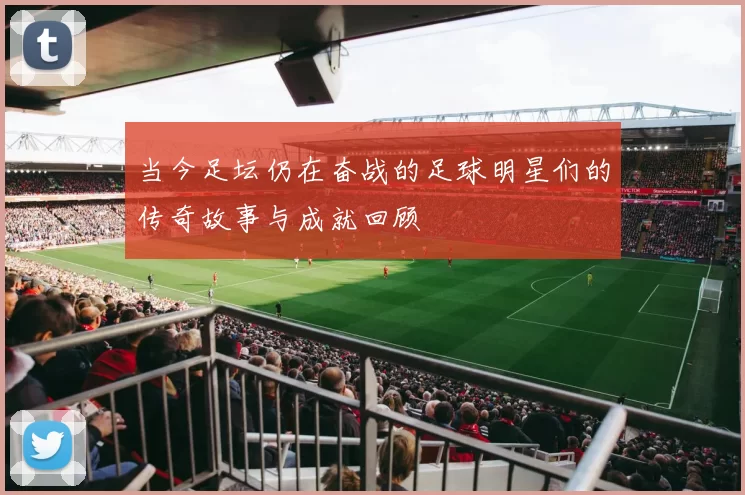 当今足坛仍在奋战的足球明星们的传奇故事与成就回顾