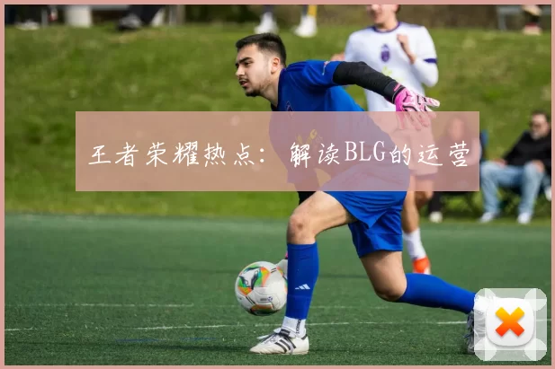王者荣耀热点：解读BLG的运营