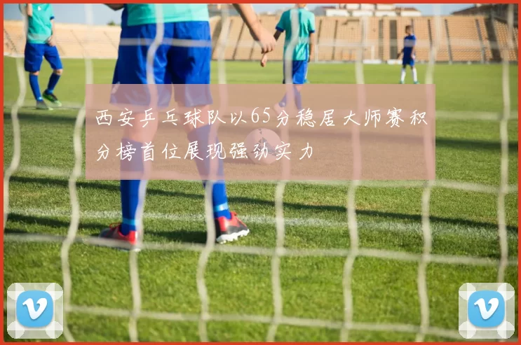西安乒乓球队以65分稳居大师赛积分榜首位展现强劲实力